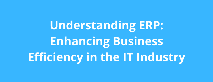 Understanding ERP: Enhancing Business Efficiency In The IT Industry